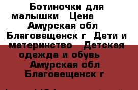 Ботиночки для малышки › Цена ­ 500 - Амурская обл., Благовещенск г. Дети и материнство » Детская одежда и обувь   . Амурская обл.,Благовещенск г.